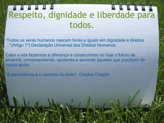 Respeito, dignidade e liberdade para
                todos.
"Todos   os seres humanos nascem livres e iguais em dignidade e direitos
..."(Artigo 1º) Declaração Universal dos Direitos Humanos.

Cabe a nós fazermos a diferença e construirmos no hoje o futuro de
amanhã, compreendendo, ajudando e servindo aqueles que precisam de
nossa ajuda.

"A persistência é o caminho do êxito". Charles Chaplin
 