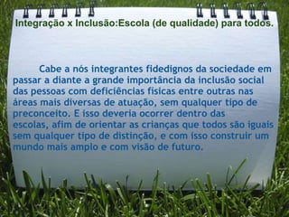 Integração x Inclusão:Escola (de qualidade) para todos.



      Cabe a nós integrantes fidedignos da sociedade em
passar a diante a grande importância da inclusão social
das pessoas com deficiências físicas entre outras nas
áreas mais diversas de atuação, sem qualquer tipo de
preconceito. E isso deveria ocorrer dentro das
escolas, afim de orientar as crianças que todos são iguais
sem qualquer tipo de distinção, e com isso construir um
mundo mais amplo e com visão de futuro.
 