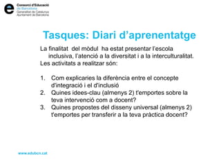 Tasques: Diari d’aprenentatge
La finalitat del mòdul ha estat presentar l’escola
inclusiva, l’atenció a la diversitat i a la interculturalitat.
Les activitats a realitzar són:
1. Com explicaries la diferència entre el concepte
d'integració i el d'inclusió
2. Quines idees-clau (almenys 2) t'emportes sobre la
teva intervenció com a docent?
3. Quines propostes del disseny universal (almenys 2)
t'emportes per transferir a la teva pràctica docent?
www.edubcn.cat
 