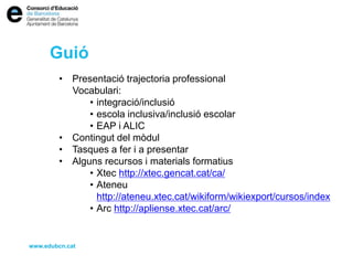 Guió
• Presentació trajectoria professional
Vocabulari:
• integració/inclusió
• escola inclusiva/inclusió escolar
• EAP i ALIC
• Contingut del mòdul
• Tasques a fer i a presentar
• Alguns recursos i materials formatius
• Xtec http://xtec.gencat.cat/ca/
• Ateneu
http://ateneu.xtec.cat/wikiform/wikiexport/cursos/index
• Arc http://apliense.xtec.cat/arc/
www.edubcn.cat
 
