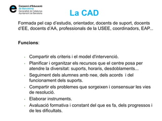 La CAD
Formada pel cap d’estudis, orientador, docents de suport, docents
d’EE, docents d’AA, professionals de la USEE, coordinadors, EAP...
Funcions:
• Compartir els criteris i el model d'intervenció.
• Planificar i organitzar els recursos que el centre posa per
atendre la diversitat: suports, horaris, desdoblaments...
• Seguiment dels alumnes amb nee, dels acords i del
funcionament dels suports.
• Compartir els problemes que sorgeixen i consensuar les vies
de resolució.
• Elaborar instruments.
• Avaluació formativa i constant del que es fa, dels progressos i
de les dificultats.
 