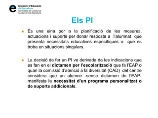 Els PI
 És una eina per a la planificació de les mesures,
actuacions i suports per donar resposta a l’alumnat que
presenta necessitats educatives específiques o que es
troba en situacions singulars.
 La decisió de fer un PI ve derivada de les indicacions que
es fan en el dictamen per l’escolarització que fa l’EAP o
quan la comissió d’atenció a la diversitat (CAD) del centre
considera que un alumne -sense dictamen de l’EAP-
manifesta la necessitat d’un programa personalitzat o
de suports addicionals.
 