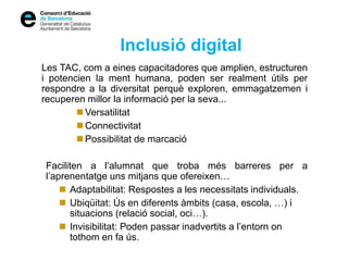 Inclusió digital
Les TAC, com a eines capacitadores que amplien, estructuren
i potencien la ment humana, poden ser realment útils per
respondre a la diversitat perquè exploren, emmagatzemen i
recuperen millor la informació per la seva...
 Versatilitat
 Connectivitat
 Possibilitat de marcació
Faciliten a l’alumnat que troba més barreres per a
l’aprenentatge uns mitjans que ofereixen…
 Adaptabilitat: Respostes a les necessitats individuals.
 Ubiqüitat: Ús en diferents àmbits (casa, escola, …) i
situacions (relació social, oci…).
 Invisibilitat: Poden passar inadvertits a l’entorn on
tothom en fa ús.
 