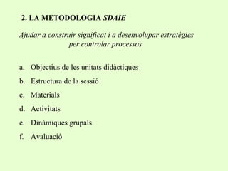 2. LA METODOLOGIA  SDAIE Ajudar a construir significat i a desenvolupar estratègies per controlar processos Objectius de les unitats didàctiques Estructura de la sessió Materials Activitats Dinàmiques grupals Avaluació 