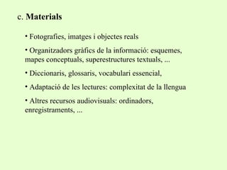 c.  Materials Fotografies, imatges i objectes reals Organitzadors gràfics de la informació: esquemes, mapes conceptuals, superestructures textuals, ... Diccionaris, glossaris, vocabulari essencial,  Adaptació de les lectures: complexitat de la llengua Altres recursos audiovisuals: ordinadors, enregistraments, ... 