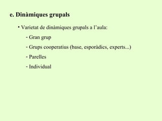e. Dinàmiques grupals Varietat de dinàmiques grupals a l’aula: Gran grup Grups cooperatius (base, esporàdics, experts...) Parelles Individual 