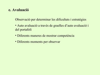 e. Avaluació Observació per determinar les dificultats i estratègies Auto avaluació a través de graelles d’auto avaluació i del portafoli Diferents maneres de mostrar competència Diferents moments per observar 
