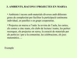 3. AMBIENTS, RACONS I PROJECTES EN MARXA Ambients i racons amb materials diversos amb diferents graus de complexitat per facilitar la participació autònoma individual, en parelles o en grups cooperatius. Projectes en marxa a l’aula: la revista de l’aula, les cartes, els contes a cinc mans, els clubs de lectura i teatre, les petites recerques, els projectes en xarxa, la creació de materials per als petits/es i per a la comunitat, les celebracions, els jocs matemàtics, ... Exemple 
