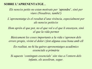 Els nens/es petits no estan motivats per ‘ aprendre’ , sinó per viure (Nosaltres, també!) L’aprenentatge és el resultat d’una vivència, especialment per als nens/es petits/es Hom aprén el que pot, no el que vol o el que li ensenyen, sinó el que la vida permet Bàsicament les coses importants a la vida s’aprenen dels errors propis, vivint el dolor i fent alguna cosa bona amb ell En realitat, no hi ha gaires aprenentatges acadèmics essencials a primària Si aquests ‘continguts essencials’ són vius a l’entorn dels infants, els assoliran, segur. SOBRE L’APRENENTATGE ... 