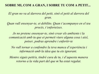 SOBRE MI, COM A GRAN, I SOBRE TU COM A PETIT... El gran no va al darrera del petit, sinó el petit al darrera del gran.  Quan vull ensenyar-te, et debilito. Quan t’acompanyo en el teu procés, t’enforteixes. Jo no pretenc ensenyar-te, sinó crear els ambients i la comunicació amb tu que et permeti viure alguna cosa i així, potser, podras aprendre i enfortir-te No vull tornar a confondre la teva manca d’experiència i informació amb la idea que tu ets ignorant.  Mentre siguis petit/a, tindré cura de tu, i d’aquesta manera retorno a la vida part del que m’ha estat regalat. 
