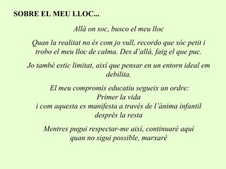 SOBRE EL MEU LLOC... Allà on soc, busco el meu lloc Quan la realitat no és com jo vull, recordo que sóc petit i trobo el meu lloc de calma. Des d’allà, faig el que puc. Jo també estic limitat, així que pensar en un entorn ideal em debilita. El meu compromís educatiu segueix un ordre: Primer la vida i com aquesta es manifesta a través de l’ànima infantil després la resta Mentres pugui respectar-me així, continuaré aquí quan no sigui possible, marxaré 