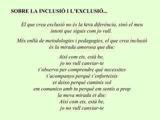 SOBRE LA INCLUSIÓ I L’EXCLUSIÓ... El que crea exclusió no és la  teva  diferència, sinó el meu intent que siguis com jo vull.  Més enllà de metodologies i pedagogies, el que crea inclusió és la mirada amorosa que diu: Així com ets, està be,  jo no vull canviar-te  t’observo per comprendre què necessites  t’acompanyo perquè t’enforteixis et deixo perquè caminis sol em comunico amb tu perquè em sentis a prop la meva mirada et diu: Així com ets, està be, jo no vull canviar-te 
