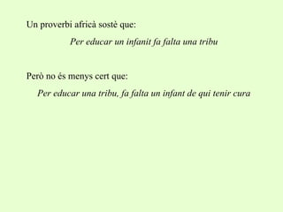 Un proverbi africà sostè que: Per educar un infanit fa falta una tribu Però no és menys cert que: Per educar una tribu, fa falta un infant de qui tenir cura 
