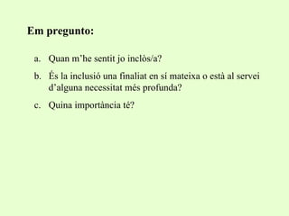 Quan m’he sentit jo inclòs/a? És la inclusió una finaliat en sí mateixa o està al servei d’alguna necessitat més profunda? Quina importància té? Em pregunto: 
