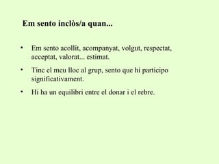 Em sento inclòs/a quan... Em sento acollit, acompanyat, volgut, respectat, acceptat, valorat... estimat. Tinc el meu lloc al grup, sento que hi participo significativament. Hi ha un equilibri entre el donar i el rebre. 
