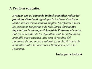 Avançar cap a l'educació inclusiva implica reduir les pressions d'exclusió . Igual que la inclusió, l'exclusió també s'entèn d'una manera àmplia. Es refereix a totes les pressions temporals o de més llarga durada  que impedeixen la plena participació de l'alumne al centre . Pot ser el resultat de les dificultats amb les relacions o amb allò que s'ensenya, així com el resultat del sentiment de no sentir-se valorat. La inclusió tracta de minimitzar totes les barreres a l'educació i per a tot l'alumnat .  Índex per a inclusió A l’entorn educatiu: 