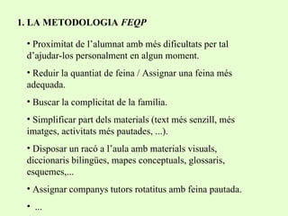 1. LA METODOLOGIA  FEQP Proximitat de l’alumnat amb més dificultats per tal d’ajudar-los personalment en algun moment. Reduir la quantiat de feina / Assignar una feina més adequada. Buscar la complicitat de la família. Simplificar part dels materials (text més senzill, més imatges, activitats més pautades, ...). Disposar un racó a l’aula amb materials visuals, diccionaris bilingües, mapes conceptuals, glossaris, esquemes,... Assignar companys tutors rotatitus amb feina pautada. ... 