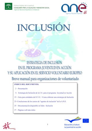 Agencia Nacional Española en Andalucía

INDICE DEL DOCUMENTO:
2 – Presentación
3- Estrategia de Inclusión de la C.E. para el programa Juventud en Acción
19 – Guía para entidades del S.V.E. / Como elaborar una estrategia de Inclusión
23- Conclusiones de los cursos de “agentes de inclusión” de la A.N.E.
25 – Documentación disponible en Salto –Inclusión
27 – Páginas web más útiles

1

 