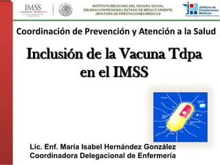 Inclusión de la Vacuna Tdpa
en el IMSS
Lic. Enf. María Isabel Hernández González
Coordinadora Delegacional de Enfermería
Coordinación de Prevención y Atención a la Salud
 