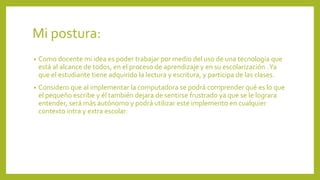 Mi postura:
• Como docente mi idea es poder trabajar por medio del uso de una tecnología que
está al alcance de todos, en el proceso de aprendizaje y en su escolarización .Ya
que el estudiante tiene adquirido la lectura y escritura, y participa de las clases.
• Considero que al implementar la computadora se podrá comprender qué es lo que
el pequeño escribe y él también dejara de sentirse frustrado ya que se le lograra
entender, será más autónomo y podrá utilizar este implemento en cualquier
contexto intra y extra escolar.
 