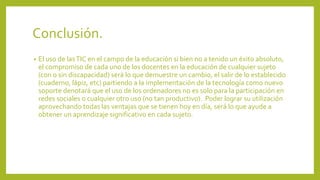 Conclusión.
• El uso de lasTIC en el campo de la educación si bien no a tenido un éxito absoluto,
el compromiso de cada uno de los docentes en la educación de cualquier sujeto
(con o sin discapacidad) será lo que demuestre un cambio, el salir de lo establecido
(cuaderno, lápiz, etc) partiendo a la implementación de la tecnología como nuevo
soporte denotará que el uso de los ordenadores no es solo para la participación en
redes sociales o cualquier otro uso (no tan productivo). Poder lograr su utilización
aprovechando todas las ventajas que se tienen hoy en día, será lo que ayude a
obtener un aprendizaje significativo en cada sujeto.
 