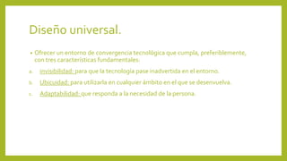 Diseño universal.
• Ofrecer un entorno de convergencia tecnológica que cumpla, preferiblemente,
con tres características fundamentales:
a. invisibilidad: para que la tecnología pase inadvertida en el entorno.
b. Ubicuidad: para utilizarla en cualquier ámbito en el que se desenvuelva.
c. Adaptabilidad: que responda a la necesidad de la persona.
 