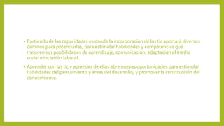• Partiendo de las capacidades es donde la incorporación de las tic aportará diversos
caminos para potenciarlas, para estimular habilidades y competencias que
mejoren sus posibilidades de aprendizaje, comunicación, adaptación al medio
social e inclusión laboral.
• Aprender con las tic y aprender de ellas abre nuevas oportunidades para estimular
habilidades del pensamiento y áreas del desarrollo, y promover la construcción del
conocimiento.
 