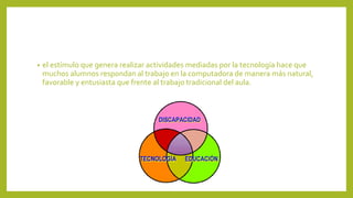 • el estímulo que genera realizar actividades mediadas por la tecnología hace que
muchos alumnos respondan al trabajo en la computadora de manera más natural,
favorable y entusiasta que frente al trabajo tradicional del aula.
 