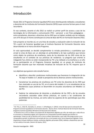Introducción
10
Área de Investigación - INFD
Introducción
Desde 2011 el Programa Conectar Igualdad (PCI) viene distribuyendo netbooks a estudiantes
y docentes de los Institutos de Formación Docente (ISFD) cuyas carreras forman para el nivel
secundario.
En ese contexto, durante el año 2012 se realizó un primer perfil de acceso y usos de las
tecnologías de la información y comunicación (TIC) – personal y con fines pedagógicos -
entre estudiantes, docentes y directivos de los ISFD que no habían recibido aún las netbook,
con el fin de que el mismo constituyera la Línea de Base del PCI en Formación Docente (FD)1.
Este proyecto se inscribe así, en una línea de estudios y evaluación sobre la inclusión de las
TIC a partir de Conectar Igualdad que el Instituto Nacional de Formación Docente viene
desarrollando en el marco de dicho Programa.
En esta oportunidad, se decidió complementar la mirada panorámica y cuantitativa que
arrojó la Línea de Base con un abordaje en profundidad y de tipo cualitativo que tomara
como objeto las prácticas de enseñanza, tanto de los docentes de los ISFD como de los
estudiantes en el contexto de sus prácticas de residencia. La pregunta que orientó la
indagación fue ¿Cómo se están incorporando las TIC y las netbook a la enseñanza a un año
de su participación en el Programa Conectar Igualdad, en un grupo de institutos de
formación docente que han mostrado iniciativas de inclusión de las TIC mayores que el
resto?
Los objetivos que guiaron este estudio fueron:
 Identificar y describir condiciones institucionales que favorecen la integración de las
TIC bajo el modelo 1:12, desde la perspectiva de los diversos actores institucionales.
 Caracterizar las prácticas de enseñanza con TIC entre los docentes de los ISFD que
han mostrado un uso de las TIC, en el marco del modelo 1:1 y en estudiantes de las
Residencias cuyas prácticas se desarrollen en escuelas secundarias con Modelo 1:1
del PCI.
 Explorar las valoraciones de docentes y estudiantes de los ISFD y de las escuelas
secundarias asociadas sobre dichas prácticas, en cuanto a las condiciones de
posibilidad de las mismas, así como sobre los aspectos de los aprendizajes que ellas
potencian.
1
Ver: Ros, C., Gild, M., González, D., Jensen, F., & Rodríguez, C. (2012). Línea de base para la evaluación del
Programa Conectar Igualdad en la formación docente. Buenos Aires: Instituto Nacional de Formación Docente,
Programa Conectar Igualdad, Ministerio de Educación de la Nación.
2
El término Uno a Uno se refiere a la proporción de dispositivos digitales por niño, de modo que a cada niño se
le suministra un dispositivo digital, por lo general una computadora portátil (laptop) para facilitar su
aprendizaje. Si bien en LAC el término Uno a Uno se refiere típicamente a que cada niño tenga acceso a una
computadora portátil, la definición más amplia de Uno a Uno puede incluir otros dispositivos digitales. Estos
dispositivos incluyen teléfonos móviles, asistentes digitales personales (PDA), tabletas y dispositivos que aún
no han salido al mercado. (Severin & Capota, 2011)
 