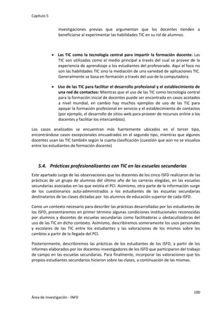 Capítulo 5
100
Área de Investigación - INFD
investigaciones previas que argumentan que los docentes tienden a
beneficiarse al experimentar las habilidades TIC en su rol de alumnos.
 Las TIC como la tecnología central para impartir la formación docente: Las
TIC son utilizadas como el medio principal a través del cual se provee de la
experiencia de aprendizaje a los estudiantes del profesorado. Aquí el foco no
son las habilidades TIC sino la mediación de una variedad de aplicaciones TIC.
Generalmente se basa en formación a través del uso de la computadora.
 Uso de las TIC para facilitar el desarrollo profesional y el establecimiento de
una red de contactos: Mientras que el uso de las TIC como tecnología central
para la formación inicial de docentes puede ser encontrada en casos acotados
a nivel mundial, en cambio hay muchos ejemplos de uso de las TIC para
apoyar la formación profesional en servicio y el establecimiento de contactos
(por ejemplo, el desarrollo de sitios web para proveer de recursos online a los
docentes y facilitar los intercambios).
Los casos analizados se encuentran más fuertemente ubicados en el tercer tipo,
encontrándose casos excepcionales encuadrados en el segundo tipo, mientras que algunos
docentes usan las TIC también según la cuarta clasificación (cuestión que aún no se visualiza
entre los estudiantes de formación docente)
5.4. Prácticas profesionalizantes con TIC en las escuelas secundarias
Este apartado surge de las observaciones que los docentes de los cinco ISFD realizaron de las
prácticas de un grupo de alumnos del último año de las carreras elegidas, en las escuelas
secundarias asociadas en las que existía el PCI. Asimismo, otra parte de la información surge
de los cuestionarios auto-administrados a los estudiantes de las escuelas secundarias
destinatarios de las clases dictadas por los alumnos de educación superior de cada ISFD.
Como un contexto necesario para describir las prácticas desarrolladas por los estudiantes de
los ISFD, presentaremos en primer término algunas condiciones institucionales reconocidas
por alumnos y docentes de escuelas secundarias como facilitadoras u obstaculizadoras del
uso de las TIC en dicho contexto. Asimismo, describiremos someramente los usos personales
y escolares de las TIC entre los estudiantes y las valoraciones de los mismos sobre los
cambios a partir de la llegada del PCI.
Posteriormente, describiremos las prácticas de los estudiantes de los ISFD, a partir de los
informes elaborados por los docentes-investigadores de los ISFD que participaron del trabajo
de campo en las escuelas secundarias. Para finalmente, incorporar las valoraciones que los
propios estudiantes secundarios hicieron sobre las clases, a continuación de las mismas.
 