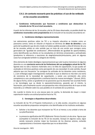 Inclusión digital y prácticas de enseñanza en el marco del programa conectar igualdad para la
formación docente de nivel secundario
Área de investigación - INFD 101
5.4.1. Un contexto necesario para las prácticas: el uso de las netbooks
en las escuelas secundarias
a. Condiciones institucionales que favorecen y condiciones que obstaculizan la
inclusión de las TIC en el nivel secundario.
A partir de los informes de las 16 escuelas y de las 20 clases observadas, es posible dividir las
condiciones reconocidas como propiciatorias de la inclusión en las escuelas secundarias en:
1. Condiciones ideológico-representacionales
Las valoraciones positivas sobre las TIC y su impacto educativo se instalan como un
panorama común, tanto en relación al impacto en términos de dotar de derechos a una
parte de la población que de otro modo no hubiera podido acceder a ellas (El director de una
de las escuelas señala en este sentido que se trata de una acción que consigna como
generadora de “igualdad de condiciones”, diferenciándola de igualdad de oportunidades),
como identificando sus efectos en los estudiantes en términos emocionales y actitudinales
(predomina la referencia a reacciones de alegría/emoción/entusiasmo, pero en algunos
casos fue consignada también la categoría de interés).
Otro elemento de índole ideológico-representacional que vale la pena mencionar en algunos
docentes es una conciencia acerca de las limitaciones del uso pedagógico actual de las TIC,
ligando esto no sólo a factores materiales sino a la falta de capacitación, lo que puede ser
analizado en términos positivos como percepción de una necesidad. En este sentido, Dussel
advierte que con frecuencia “se consignan las actitudes de los docentes como resistencia,
(…) [sin embargo] según investigaciones realizadas lo que se observa es más bien una toma
de conciencia de la necesidad de capacitación, y existe una correlación alta entre
competencia y uso y predisposición y confianza hacia las nuevas tecnologías.” (Dussel, 2011).
De alguna forma, existe un gradiente en las posiciones que los docentes han asumido frente
a las tecnologías que va desde la oposición/resistencia, pasando por el interés, la
fascinación, para finalmente asumir una perspectiva más crítica/autocrítica de lo que se está
haciendo y un reflexión sobre los usos posibles en el contexto de sus prácticas.
Así, cuando la misma no es una excusa para no usarlas, la demanda de mayor o mejor
capacitación implica una actitud proactiva hacia las TIC.
2. Estrategias o dispositivos desarrollados
La inclusión de las TIC al Proyecto Institucional y a la vida escolar, encuentra en algunas
escuelas secundarias propuestas semejantes a las identificadas en los institutos analizados:
 Solicitar a los docentes que incorporen las TIC en al menos a una unidad o tema de
sus planificaciones
 La presencia significativa del RTE (Referente Técnico Escolar) y la de otras figuras que
acompañan la inclusión de las TIC en las escuelas. Aunque en algunos casos, sigue
siendo necesario orientar mejor las funciones de los diversos actores, evitando
superposiciones o funciones requeridas que no se desarrollan.
 
