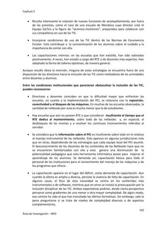 Capítulo 5
102
Área de Investigación - INFD
 Resulta interesante la creación de nuevas funciones de acompañamiento, por fuera
de las previstas, como el caso de una escuela de Mendoza cuyo director creó el
Equipo EjeTics y la figura de “alumnos-monitores”, preparados para colaborar con
sus compañeros en uso de las TIC.
 Incorporar condiciones de uso de las TIC dentro de las Normas de Convivencia
Escolar. Esto contribuye a la concientización de los alumnos sobre el cuidado y la
importancia de contar con ella.
 Las capacitaciones internas: en las escuelas que han existido, han sido valoradas
positivamente. A veces, han estado a cargo del RTE o de docentes más expertos. Han
adoptado la forma de talleres optativos, de manera general.
Aunque resulte obvia la mención, ninguna de estas estrategias se encuentra fuera de una
disposición de los directivos hacia la inclusión de las TIC como mediadores de las actividades
entre docentes y alumnos.
Entre las condiciones institucionales que parecieran obstaculizar la inclusión de las TIC,
pueden reconocerse:
 Directivos y docentes coinciden en que la dificultad mayor que enfrentan las
escuelas, en cuanto a la implementación del PCI, se relaciona con la reposición,
conectividad y el bloqueo de las máquinas. En muchas de las escuelas observadas, la
cantidad de netbooks por aula es mucho menor que la de estudiantes.
 Hay escuelas que aún no poseen RTE o que consideran insuficiente el tiempo que el
RTE dedica al mantenimiento, sobre todo de las netbooks y, en especial, al
desbloqueo de las mismas y a resolver los continuos inconvenientes referidos al
servidor.
 Se considera que la información sobre el PCI es insuficiente sobre todo en lo relativo
al manejo instrumental de las netbooks. Esto aparece en algunas jurisdicciones más
que en otras, dependiendo de las estrategias que cada equipo local del PCI asumió.
El desconocimiento de los docentes de los contenidos de las Netbooks hace que no
se encuentren familiarizados con ella y esto genera una disminución de la
potencialidad pedagógica que esta herramienta informática posee para mejorar el
aprendizaje de los alumnos. Se demanda así, capacitación básica para todo el
personal de las instituciones para el conocimiento del manejo de las máquinas y de
los programas que ofrece.
 La capacitación aparece en el lugar del déficit, como demanda de capacitación. Aun
cuando la oferta es amplia y diversa, persiste la vivencia de falta de capacitación. En
algunos casos, el foco de esta necesidad se centra en los contenidos más
instrumentales o de software, mientras que en otros se instala la preocupación por la
inclusión disciplinar de las TIC. Ambas expectativas podrían, desde cierta perspectiva
pensarse como gradientes de una menor a otra mayor complejidad. De algún modo,
ese camino ha sido el que han transitado las ofertas formativas. Sin embargo, vale la
pena preguntarse si se trata de niveles de complejidad diversos o de aspectos
complementarios.
 