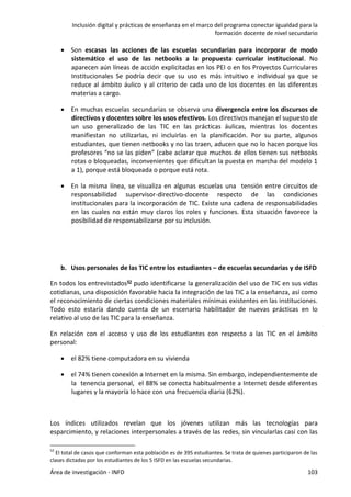 Inclusión digital y prácticas de enseñanza en el marco del programa conectar igualdad para la
formación docente de nivel secundario
Área de investigación - INFD 103
 Son escasas las acciones de las escuelas secundarias para incorporar de modo
sistemático el uso de las netbooks a la propuesta curricular institucional. No
aparecen aún líneas de acción explicitadas en los PEI o en los Proyectos Curriculares
Institucionales Se podría decir que su uso es más intuitivo e individual ya que se
reduce al ámbito áulico y al criterio de cada uno de los docentes en las diferentes
materias a cargo.
 En muchas escuelas secundarias se observa una divergencia entre los discursos de
directivos y docentes sobre los usos efectivos. Los directivos manejan el supuesto de
un uso generalizado de las TIC en las prácticas áulicas, mientras los docentes
manifiestan no utilizarlas, ni incluirlas en la planificación. Por su parte, algunos
estudiantes, que tienen netbooks y no las traen, aducen que no lo hacen porque los
profesores “no se las piden” (cabe aclarar que muchos de ellos tienen sus netbooks
rotas o bloqueadas, inconvenientes que dificultan la puesta en marcha del modelo 1
a 1), porque está bloqueada o porque está rota.
 En la misma línea, se visualiza en algunas escuelas una tensión entre circuitos de
responsabilidad supervisor-directivo-docente respecto de las condiciones
institucionales para la incorporación de TIC. Existe una cadena de responsabilidades
en las cuales no están muy claros los roles y funciones. Esta situación favorece la
posibilidad de responsabilizarse por su inclusión.
b. Usos personales de las TIC entre los estudiantes – de escuelas secundarias y de ISFD
En todos los entrevistados52 pudo identificarse la generalización del uso de TIC en sus vidas
cotidianas, una disposición favorable hacia la integración de las TIC a la enseñanza, así como
el reconocimiento de ciertas condiciones materiales mínimas existentes en las instituciones.
Todo esto estaría dando cuenta de un escenario habilitador de nuevas prácticas en lo
relativo al uso de las TIC para la enseñanza.
En relación con el acceso y uso de los estudiantes con respecto a las TIC en el ámbito
personal:
 el 82% tiene computadora en su vivienda
 el 74% tienen conexión a Internet en la misma. Sin embargo, independientemente de
la tenencia personal, el 88% se conecta habitualmente a Internet desde diferentes
lugares y la mayoría lo hace con una frecuencia diaria (62%).
Los índices utilizados revelan que los jóvenes utilizan más las tecnologías para
esparcimiento, y relaciones interpersonales a través de las redes, sin vincularlas casi con las
52
El total de casos que conforman esta población es de 395 estudiantes. Se trata de quienes participaron de las
clases dictadas por los estudiantes de los 5 ISFD en las escuelas secundarias.
 