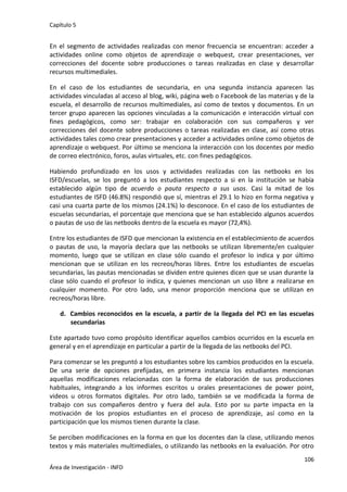Capítulo 5
106
Área de Investigación - INFD
En el segmento de actividades realizadas con menor frecuencia se encuentran: acceder a
actividades online como objetos de aprendizaje o webquest, crear presentaciones, ver
correcciones del docente sobre producciones o tareas realizadas en clase y desarrollar
recursos multimediales.
En el caso de los estudiantes de secundaria, en una segunda instancia aparecen las
actividades vinculadas al acceso al blog, wiki, página web o Facebook de las materias y de la
escuela, el desarrollo de recursos multimediales, así como de textos y documentos. En un
tercer grupo aparecen las opciones vinculadas a la comunicación e interacción virtual con
fines pedagógicos, como ser: trabajar en colaboración con sus compañeros y ver
correcciones del docente sobre producciones o tareas realizadas en clase, así como otras
actividades tales como crear presentaciones y acceder a actividades online como objetos de
aprendizaje o webquest. Por último se menciona la interacción con los docentes por medio
de correo electrónico, foros, aulas virtuales, etc. con fines pedagógicos.
Habiendo profundizado en los usos y actividades realizadas con las netbooks en los
ISFD/escuelas, se los preguntó a los estudiantes respecto a si en la institución se había
establecido algún tipo de acuerdo o pauta respecto a sus usos. Casi la mitad de los
estudiantes de ISFD (46.8%) respondió que sí, mientras el 29.1 lo hizo en forma negativa y
casi una cuarta parte de los mismos (24.1%) lo desconoce. En el caso de los estudiantes de
escuelas secundarias, el porcentaje que menciona que se han establecido algunos acuerdos
o pautas de uso de las netbooks dentro de la escuela es mayor (72,4%).
Entre los estudiantes de ISFD que mencionan la existencia en el establecimiento de acuerdos
o pautas de uso, la mayoría declara que las netbooks se utilizan libremente/en cualquier
momento, luego que se utilizan en clase sólo cuando el profesor lo indica y por último
mencionan que se utilizan en los recreos/horas libres. Entre los estudiantes de escuelas
secundarias, las pautas mencionadas se dividen entre quienes dicen que se usan durante la
clase sólo cuando el profesor lo indica, y quienes mencionan un uso libre a realizarse en
cualquier momento. Por otro lado, una menor proporción menciona que se utilizan en
recreos/horas libre.
d. Cambios reconocidos en la escuela, a partir de la llegada del PCI en las escuelas
secundarias
Este apartado tuvo como propósito identificar aquellos cambios ocurridos en la escuela en
general y en el aprendizaje en particular a partir de la llegada de las netbooks del PCI.
Para comenzar se les preguntó a los estudiantes sobre los cambios producidos en la escuela.
De una serie de opciones prefijadas, en primera instancia los estudiantes mencionan
aquellas modificaciones relacionadas con la forma de elaboración de sus producciones
habituales, integrando a los informes escritos u orales presentaciones de power point,
videos u otros formatos digitales. Por otro lado, también se ve modificada la forma de
trabajo con sus compañeros dentro y fuera del aula. Esto por su parte impacta en la
motivación de los propios estudiantes en el proceso de aprendizaje, así como en la
participación que los mismos tienen durante la clase.
Se perciben modificaciones en la forma en que los docentes dan la clase, utilizando menos
textos y más materiales multimediales, o utilizando las netbooks en la evaluación. Por otro
 