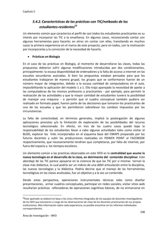 Capítulo 5
108
Área de Investigación - INFD
5.4.2. Características de las prácticas con TIC/netbooks de los
estudiantes-residentes55
Un elemento común que caracteriza el perfil de casi todos los estudiantes practicantes es su
interés por incorporar las TIC a la enseñanza. En algunos casos, reconociendo contar con
algunas herramientas para hacerlo; en otros sin contar con ellas, transitando en muchos
casos la primera experiencia en el marco de este proyecto; pero en todos, con la motivación
por incorporarlas y la convicción de la necesidad de hacerlo.
 Prácticas en Biología
En el caso de las prácticas en Biología, al momento de desarrollarse las clases, todas las
propuestas debieron sufrir algunas modificaciones introducidas por dos condicionantes,
principalmente: la escasa disponibilidad de ordenadores y la falta de acceso a internet en las
escuelas secundarias asociadas. Si bien las propuestas estaban pensadas para que los
estudiantes trabajaran de manera grupal, los grupos que se conformaron fueron de un
número mayor de integrantes, debido a la escasa cantidad de computadoras en el aula,
imposibilitando la aplicación del modelo 1 a 1. Ello trajo aparejado la necesidad de apelar a
las computadoras de los mismos profesores y practicantes - por ejemplo, para permitir la
realización de las actividades y que la mayor cantidad de estudiantes tuviera la posibilidad
de manejar una máquina - o permitir que el cuadro conceptual también pudiera ser
realizado en formato papel, fueron parte de las decisiones que tomaron los practicantes de
una de las escuelas y que les permitieron sobrellevar los cambios impuestos por las
circunstancias.
La falta de conectividad, en términos generales, implicó la postergación de algunas
aplicaciones previstas y/o la limitación de exploración de las posibilidades del recurso
tecnológico seleccionado. En efecto, en tres de los cuatro casos quedó bajo la
responsabilidad de los estudiantes llevar a cabo algunas actividades tales como visitar el
BLOG, explorar los links incorporados en el esquema base del CMAPS preparado por los
futuros docentes y subir las producciones realizadas en POWER POINT al FACEBOOK
respectivamente, que necesariamente tendrían que completarse, por falta de internet, por
fuera del espacio y los tiempos escolares.
Un elemento común a las practicas observadas en este ISFD es la centralidad que asume la
nueva tecnología en el desarrollo de la clase, en detrimento del contenido disciplinar. Este
abordaje de las TIC parece apoyarse en la creencia de que las TIC por si mismas tornan la
clase más didáctica, lo cual podría ser un indicio de una débil articulación entre la disciplina,
las nuevas tecnologías y la didáctica. Podría decirse que el manejo de las herramientas
tecnológicas en las clases analizadas, fue un objetivo y a la vez un contenido.
Desde estas perspectiva, operaciones instrumentales técnicas tales como diseñar
presentaciones, armar cuadros conceptuales, participar en redes sociales, visitar sitios web
resultarían prácticas reforzadoras de operaciones cognitivas básicas, de no enmarcarse en
55Este apartado se elaboró en base a los cinco informes integrados de los equipos de docentes-investigadores
de los ISFD que estuvieron a cargo de las observaciones de clase de los docentes-practicantes de sus propias
instituciones. Más información sobre cada experiencia, es posible encontrar en los informes individuales
correspondientes.
 
