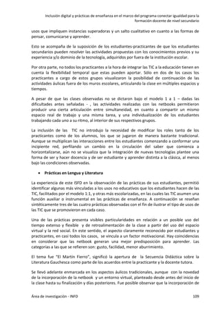 Inclusión digital y prácticas de enseñanza en el marco del programa conectar igualdad para la
formación docente de nivel secundario
Área de investigación - INFD 109
usos que impliquen instancias superadoras y un salto cualitativo en cuanto a las formas de
pensar, comunicarse y aprender.
Esto se acompaña de la suposición de los estudiantes-practicantes de que los estudiantes
secundarios pueden resolver las actividades propuestas con los conocimientos previos y su
experiencia y/o dominio de la tecnología, adquiridos por fuera de la institución escolar.
Por otra parte, no todos los practicantes a la hora de integrar las TIC a la educación tienen en
cuenta la flexibilidad temporal que estas pueden aportar. Sólo en dos de los casos los
practicantes a cargo de estos grupos visualizaron la posibilidad de continuación de las
actividades áulicas fuera de los muros escolares, articulando la clase en múltiples espacios y
tiempos.
A pesar de que las clases observadas no se dictaron bajo el modelo 1 a 1 – dadas las
dificultades antes señaladas - , las actividades realizadas con las netbooks permitieron
producir una cierta articulación entre simultaneidad, en cuanto a compartir un mismo
espacio real de trabajo y una misma tarea, y una individualización de los estudiantes
trabajando cada uno a su ritmo, al interior de sus respectivos grupos.
La inclusión de las TIC no introdujo la necesidad de modificar los roles tanto de los
practicantes como de los alumnos, los que se jugaron de manera bastante tradicional.
Aunque se multiplican las interacciones entre los estudiantes comenzando a conformar una
incipiente red, perfilando un cambio en la circulación del saber que comienza a
horizontalizarse, aún no se visualiza que la integración de nuevas tecnologías plantee una
forma de ser y hacer docencia y de ser estudiante y aprender distinta a la clásica, al menos
bajo las condiciones observadas.
 Prácticas en Lengua y Literatura
La experiencia de este ISFD en la observación de las prácticas de sus estudiantes, permitió
identificar algunas más vinculadas a los usos no educativos que los estudiantes hacen de las
TIC, facilitados por el modelo 1:1, y otras más escolarizadas, en las cuales las TIC asumen una
función auxiliar o instrumental en las prácticas de enseñanza. A continuación se reseñan
sintéticamente tres de las cuatro prácticas observadas con el fin de ilustrar el tipo de usos de
las TIC que se promovieron en cada caso.
Una de las prácticas presenta visibles particularidades en relación a un posible uso del
tiempo extenso y flexible y de retroalimentación de la clase a partir del uso del espacio
virtual y la red social. En este sentido, el aspecto claramente reconocido por estudiantes y
practicantes, en casi todos los casos, se vincula a un factor motivacional. Hay coincidencias
en considerar que las netbook generan una mejor predisposición para aprender. Las
categorías a las que se refieren son: gusto, facilidad, menor aburrimiento.
El tema fue “El Martín Fierro”, significó la apertura de la Secuencia Didáctica sobre la
Literatura Gauchesca como parte de los acuerdos entre la practicante y la docente tutora.
Se llevó adelante enmarcada en los aspectos áulicos tradicionales, aunque con la novedad
de la incorporación de la netbook y un entorno virtual, planteado desde antes del inicio de
la clase hasta su finalización y días posteriores. Fue posible observar que la incorporación de
 