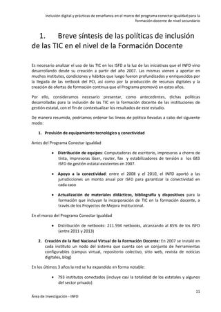 Inclusión digital y prácticas de enseñanza en el marco del programa conectar igualdad para la
formación docente de nivel secundario
11
Área de Investigación - INFD
1. Breve síntesis de las políticas de inclusión
de las TIC en el nivel de la Formación Docente
Es necesario analizar el uso de las TIC en los ISFD a la luz de las iniciativas que el INFD vino
desarrollando desde su creación a partir del año 2007. Las mismas vienen a aportar en
muchos institutos, condiciones y hábitos que luego fueron profundizados y enriquecidos por
la llegada de las netbook del PCI, así como por la producción de recursos digitales y la
creación de ofertas de formación continua que el Programa promovió en estos años.
Por ello, consideramos necesario presentar, como antecedentes, dichas políticas
desarrolladas para la inclusión de las TIC en la formación docente de las instituciones de
gestión estatal, con el fin de contextualizar los resultados de este estudio.
De manera resumida, podríamos ordenar las líneas de política llevadas a cabo del siguiente
modo:
1. Provisión de equipamiento tecnológico y conectividad
Antes del Programa Conectar Igualdad
 Distribución de equipos: Computadoras de escritorio, impresoras a chorro de
tinta, impresoras láser, router, fax y estabilizadores de tensión a los 683
ISFD de gestión estatal existentes en 2007.
 Apoyo a la conectividad: entre el 2008 y el 2010, el INFD aportó a las
jurisdicciones un monto anual por ISFD para garantizar la conectividad en
cada caso
 Actualización de materiales didácticos, bibliografía y dispositivos para la
formación que incluyan la incorporación de TIC en la formación docente, a
través de los Proyectos de Mejora Institucional.
En el marco del Programa Conectar Igualdad
 Distribución de netbooks: 211.594 netbooks, alcanzando al 85% de los ISFD
(entre 2011 y 2013)
2. Creación de la Red Nacional Virtual de la Formación Docente: En 2007 se instaló en
cada instituto un nodo del sistema que cuenta con un conjunto de herramientas
configurables (campus virtual, repositorio colectivo, sitio web, revista de noticias
digitales, blog)
En los últimos 3 años la red se ha expandido en forma notable:
 793 institutos conectados (incluye casi la totalidad de los estatales y algunos
del sector privado)
 