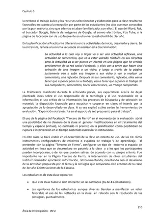 Capítulo 5
110
Área de Investigación - INFD
la netbook al trabajo áulico y los recursos seleccionados y elaborados para la clase resultaron
favorables en cuanto a la recepción por parte de los estudiantes [no sólo que eran conocidos
por la gran mayoría, sino que además estaban familiarizados con ellos]. El uso del Word, Ppt,
el buscador Google, Galería de imágenes de Google, el correo electrónico, You Tube, y la
página de Facebook son de uso frecuente en el universo estudiantil de 3er año.
En la planificación la Practicante diferencia entre actividades de inicio, desarrollo y cierre. En
la entrevista, refiere a la misma secuencia sin realizar esta discriminación:
La actividad a la cual voy a llegar va a ser una actividad reflexiva, una
actividad de comentario, que va a estar volcado también en sus carpetas
pero la actividad va a ser puesta en escena en una página que he creado
previamente de la red social Facebook, y ellos van a tener que hacer una
selección de una imagen o un video, y luego a través de la página
justamente van a subir esa imagen o ese video y van a realizar un
comentario, una reflexión. Después de ese comentario, reflexión, ellos van a
tener que exponer pero no su trabajo, van a tener que exponer el trabajo de
sus compañeros, comentarlo, hacer valoraciones, un trabajo compartido.
La Practicante manifestó durante la entrevista previa, sus expectativas acerca de dejar
planteada ideas sobre el uso responsable de la tecnología y el uso responsable de la
información; el uso crítico de la información; los procesos de búsqueda y de selección de
material; la disposición favorable para escuchar y cooperar en clase; el interés por la
apropiación de lo desarrollado en clase. A su vez explicó cuáles serían las herramientas de
evaluación: “Exposición oral y escrita en el espacio de red propuesto para el trabajo”.
El uso de la página del Facebook “Tercero de Fierro” en el momento de la evaluación abrió
una posibilidad de no clausura de la clase al generar modificaciones en el tratamiento del
tiempo y espacio (virtual), no normado ni previsto en la planificación como posibilidad de
ruptura e intervención en el tiempo sostenido curricular e institucional.
En este caso, se hace visible en el desarrollo de la clase un intento de uso de las TIC como
instrumentos configuradores de entornos o espacios de trabajo y de aprendizaje, al
pretender con la página “Tercero de Fierro”, configurar un tipo de entorno o espacio de
actividad en línea que se desarrollara en paralelo a la clase y a los que los participantes
pueden incorporarse, o de los que pueden salirse, de acuerdo con su propio criterio. Fue
importante ver en la Página Tercero de Fierro, la intervención de otros estudiantes del
Instituto formador aportando información, retroalimentando, orientando con el desarrollo
de la actividad propuesta por el tema y la consigna que convocaba este entorno de la clase
de 3er año Construcciones de la Escuela.
Los estudiantes de esta clase opinaron:
 Que esta clase hubiese sido diferente sin las netbooks (36 de 43 estudiantes).
 Las opiniones de los estudiantes aunque diversas tienden a manifestar un valor
favorable al uso de las netbooks en la clase en relación con la resolución de las
consignas, puntualmente.
 