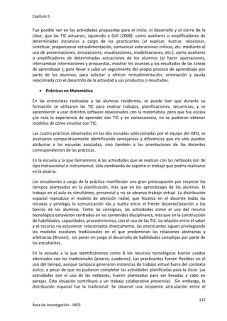 Capítulo 5
112
Área de Investigación - INFD
Fue posible ver en las actividades propuestas para el inicio, el desarrollo y el cierre de la
clase, que las TIC actuaron, siguiendo a Coll (2008): como auxiliares o amplificadores de
determinadas instancias a cargo de los practicantes (al explicar, ilustrar, relacionar,
sintetizar, proporcionar retroalimentación, comunicar valoraciones críticas, etc. mediante el
uso de presentaciones, simulaciones, visualizaciones, modelizaciones, etc.); como auxiliares
o amplificadores de determinadas actuaciones de los alumnos (al hacer aportaciones,
intercambiar informaciones y propuestas, mostrar los avances y los resultados de las tareas
de aprendizaje ); para llevar a cabo un seguimiento del propio proceso de aprendizaje por
parte de los alumnos; para solicitar u ofrecer retroalimentación, orientación y ayuda
relacionada con el desarrollo de la actividad y sus productos o resultados.
 Prácticas en Matemática
En las entrevistas realizadas a las alumnas residentes, se puede leer que durante su
formación se utilizaron las TIC para realizar trabajos, planificaciones, secuencias, y se
aprendieron a usar distintos software relacionados con la matemática, pero que fue escasa
y/o nula la experiencia de aprender con TIC y en consecuencia, no se pudieron obtener
modelos de cómo enseñar con TIC.
Las cuatro prácticas observadas en las dos escuelas seleccionadas por el equipo del ISFD, se
analizaron comparativamente identificando semejanzas y diferencias que no sólo pueden
atribuirse a las escuelas asociadas, sino también a las orientaciones de los docentes
correspondientes de las prácticas.
En la escuela a la que llamaremos A las actividades que se realizan con las netbooks son de
tipo motivacional e instrumental, sólo cambiando de soporte el trabajo que podría realizarse
en la pizarra.
Los estudiantes a cargo de la práctica manifiestan una gran preocupación por respetar los
tiempos planteados en la planificación, más que en los aprendizajes de los alumnos. El
trabajo en el aula es simultáneo, presencial y no se observa trabajo virtual. La distribución
espacial reproduce el modelo de atención radial, que focaliza en el docente todas las
miradas y privilegia la comunicación ida y vuelta entre el frente docente/pizarrón y los
bancos de los alumnos. Tanto las consignas, las actividades como el uso del recurso
tecnológico estuvieron centrados en los contenidos disciplinares, más que en la construcción
de habilidades, capacidades, procedimientos, con el uso de las TIC. La relación entre el saber
y el recurso no estuvieron relacionados directamente, las practicantes siguen privilegiando
los modelos escolares tradicionales en el que predominan las relaciones abstractas y
arbitrarias (Bruner), sin poner en juego el desarrollo de habilidades complejas por parte de
los estudiantes.
En la escuela a la que identificaremos como B los recursos tecnológicos fueron usados
alternados con los tradicionales (pizarra, cuaderno). Las practicantes fueron flexibles en el
uso del tiempo, aunque tampoco generaron instancias de trabajo virtual fuera del contexto
áulico, a pesar de que no pudieron completar las actividades planificadas para la clase. Las
actividades con el uso de las netbooks, fueron planteadas para ser llevadas a cabo en
parejas. Esta situación contribuyó a un trabajo colaborativo presencial. Sin embargo, la
distribución espacial fue la tradicional. Se observó una incipiente articulación entre el
 