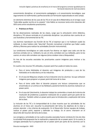Inclusión digital y prácticas de enseñanza en el marco del programa conectar igualdad para la
formación docente de nivel secundario
Área de investigación - INFD 113
conocimiento disciplinar, el conocimiento pedagógico y el conocimiento tecnológico, que
seguramente irá reafirmando y perfeccionando con formación especializada en este campo.
Un elemento distintivo de los usos de las TIC en el caso de la Matemática es el arraigo a que
“todo debe quedar escrito en la carpeta”. Este hábito se reconoce tanto entre docentes del
ISFD como entre estudiantes-practicantes.
 Prácticas en Física
De las observaciones realizadas de las clases, surge que la articulación entre didáctica,
disciplina y TIC estuvo centrada en el contenido disciplinar. Las prácticas dan cuenta de un
uso ilustrativo y herramental de las TIC.
Los alumnos reproducen esa función de las TIC al expresar que si no hubiesen usado las
netbook, la clase hubiera sido “aburrida” (función recreativa) y tendrían que haber usado
afiches y fibrones para realizar las actividades (función instrumental).
Las condiciones tecnológicas en cada escuela fue diversa: en algún caso cada uno de los
alumnos contaba con su netbook y la usó; en otro, contaban con sus netbooks, pero no las
usaron; en otros sólo contaban con algunas (otras estaban rotas o bloqueadas)
En tres de las escuelas asociadas los practicantes usaron imágenes para motivar a los
alumnos.
En cuanto a los recursos TIC utilizados, el power point fue usado en todos los casos.
 Para el tema Hidróxidos el docente usó imágenes de productos y usos de los
hidróxidos en la vida diaria y en las industrias.
 En el caso de Máquinas simples no fue el docente sino los alumnos los que utilizaron
imágenes para preparar un power point del tema de la clase.
 Para el tema caída libre el docente propuso una lectura comprensiva que se
encontraba en un archivo en las Netbook y posteriormente los alumnos realizaron un
power point.
 En el caso de Calorimetría, la docente trabajo los contenidos a través de la técnica de
resolución de problemas y posterior realización de un power point por parte de los
alumnos. También utilizó un power point para la introducción y explicación del tema
de la clase.
La inclusión de las TIC a la temporalidad de la clase muestra que las actividades de los
alumnos en el Inicio son: escuchar la presentación del tema, los objetivos de la clase y
prestar atención a los criterios de evaluación. En el Desarrollo: formar equipos de trabajo,
realizar el power point, exponer y defender su trabajo. En el cierre: intervenir en el
desarrollo del resumen del tema de la clase.
Las consignas y actividades en las cuatro escuelas asociadas fueron similares.En tres de ellas
la actividad final propuesta fue la realización y exposición de un power point. En la cuarta, la
consigna planteada fue la preparación de un power point por parte de los alumnos con la
 