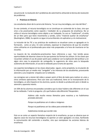 Capítulo 5
114
Área de Investigación - INFD
secuencia de la resolución de 5 problemas de calorimetría utilizando la técnica de resolución
de problemas.
 Prácticas en Historia
Los estudiantes dicen de la carrera de Historia, “no ser muy tecnológica, son más del libro”.
En ese contexto, el recurso tecnológico no se constituye en contenido de la clase, sino que
sirve a los practicantes como soporte / mediador de su propuesta de enseñanza. No se
utiliza el recurso tecnológico como objeto a ser trabajado. Su uso es “tradicional”, al estilo
de un libro pero que tiene movimiento y sonido, como “material auxiliar de enseñanza”
(Buckingham, 2006). Su aporte se sigue circunscribiendo a lo aplicativo y a lo motivacional.
La inclusión de las TIC a sus prácticas de residencia se visualizan como un agregado en la
formación, como un plus. En este contexto, expresan la importancia de que les enseñen
cómo utilizarlas en el profesorado para estar más preparados a la hora de insertarse en las
escuelas.
La mayoría de los estudiantes-practicantes hace referencia a que han tenido pocas
oportunidades de observar clases en las que quienes los forman las utilicen. En las clases que
recuerdan señalan el uso de power point para colaborar con la explicación del profesor y en
algún otro caso la proyección de cartografía, la sugerencia de sitios para la búsqueda
autónoma de información, el uso de la netbooks para la toma de apuntes.
Los soportes tecnológicos en las clases observadas siguen, como propósito, la circulación de
la información por un medio más “amigable” a los intereses de los estudiantes, provocando
atención y una incipiente empatía con la netbooks.
Las consignas van y vienen del video o power point al libro de texto para realizar en unos y
otros similares operaciones. Pero aún este uso tradicional, tiene en la incorporación de lo
tecnológico, un alto impacto en los alumnos, quizás no desde su producción pero sí desde su
atención y aparente interés.
Un 50% de los alumnos encuestados considera que la clase hubiera sido diferente sin el uso
de las netbooks. Y ante la pregunta: ¿En qué hubiera sido diferente? Responden:
Hubiera sido mucho menos llamativo para nosotros y no hubiéramos
prestado atención
Porque no podríamos ver el video e imágenes
Porque no podríamos ver los videos para entender bien
Hubiéramos tenido que escribir más
Esto se ve como un aspecto llamativo respecto de la enseñanza, ya que se observa que en
algunos casos los recursos tecnológicos no aportan un valor agregado a la clase, facilitando
la comunicación del contenido a enseñar, sino que reemplazan las acciones básicas de
enseñanza.
 