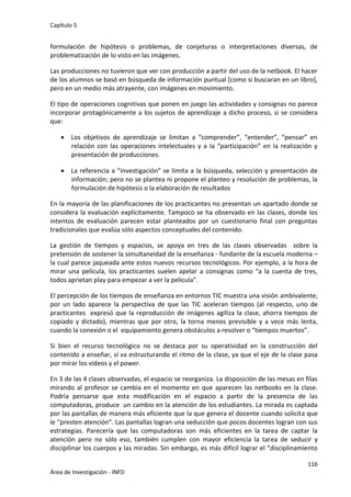 Capítulo 5
116
Área de Investigación - INFD
formulación de hipótesis o problemas, de conjeturas o interpretaciones diversas, de
problematización de lo visto en las imágenes.
Las producciones no tuvieron que ver con producción a partir del uso de la netbook. El hacer
de los alumnos se basó en búsqueda de información puntual [como si buscaran en un libro],
pero en un medio más atrayente, con imágenes en movimiento.
El tipo de operaciones cognitivas que ponen en juego las actividades y consignas no parece
incorporar protagónicamente a los sujetos de aprendizaje a dicho proceso, si se considera
que:
 Los objetivos de aprendizaje se limitan a “comprender”, “entender”, “pensar” en
relación con las operaciones intelectuales y a la “participación” en la realización y
presentación de producciones.
 La referencia a “investigación” se limita a la búsqueda, selección y presentación de
información; pero no se plantea ni propone el planteo y resolución de problemas, la
formulación de hipótesis o la elaboración de resultados
En la mayoría de las planificaciones de los practicantes no presentan un apartado donde se
considera la evaluación explícitamente. Tampoco se ha observado en las clases, donde los
intentos de evaluación parecen estar planteados por un cuestionario final con preguntas
tradicionales que evalúa sólo aspectos conceptuales del contenido.
La gestión de tiempos y espacios, se apoya en tres de las clases observadas sobre la
pretensión de sostener la simultaneidad de la enseñanza - fundante de la escuela moderna –
la cual parece jaqueada ante estos nuevos recursos tecnológicos. Por ejemplo, a la hora de
mirar una película, los practicantes suelen apelar a consignas como “a la cuenta de tres,
todos aprietan play para empezar a ver la película”.
El percepción de los tiempos de enseñanza en entornos TIC muestra una visión ambivalente;
por un lado aparece la perspectiva de que las TIC aceleran tiempos (al respecto, uno de
practicantes expresó que la reproducción de imágenes agiliza la clase, ahorra tiempos de
copiado y dictado), mientras que por otro, la torna menos previsible y a vece más lenta,
cuando la conexión o el equipamiento genera obstáculos a resolver o “tiempos muertos”.
Si bien el recurso tecnológico no se destaca por su operatividad en la construcción del
contenido a enseñar, sí va estructurando el ritmo de la clase, ya que el eje de la clase pasa
por mirar los videos y el power.
En 3 de las 4 clases observadas, el espacio se reorganiza. La disposición de las mesas en filas
mirando al profesor se cambia en el momento en que aparecen las netbooks en la clase.
Podría pensarse que esta modificación en el espacio a partir de la presencia de las
computadoras, produce un cambio en la atención de los estudiantes. La mirada es captada
por las pantallas de manera más eficiente que la que genera el docente cuando solicita que
le “presten atención”. Las pantallas logran una seducción que pocos docentes logran con sus
estrategias. Parecería que las computadoras son más eficientes en la tarea de captar la
atención pero no sólo eso, también cumplen con mayor eficiencia la tarea de seducir y
discipilinar los cuerpos y las miradas. Sin embargo, es más difícil lograr el “disciplinamiento
 
