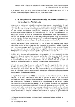 Inclusión digital y prácticas de enseñanza en el marco del programa conectar igualdad para la
formación docente de nivel secundario
Área de investigación - INFD 117
de las mentes”, dado que en las observaciones realizadas los estudiantes solían salir de la
actividad planteada y dirigirse a otros sitios para jugar, explorar, etc.
5.4.3. Valoraciones de los estudiantes de las escuelas secundarias sobre
las prácticas con TIC/Netbooks
A través de un cuestionario auto-administrado, se les preguntó a los estudiantes de nivel
Secundario que participaron de las clases de los estudiantes-residentes de los ISFD, respecto
a qué aspectos de la clase observada les parecieron más importantes y/o novedosos. De un
lista de aspectos previamente seleccionados, alrededor de una cuarta parte de los
estudiantes resalta los contenidos de las materias (26,3%), casi otra cuarta parte (24,8%)
destaca los aspectos técnicos de los programas, aplicaciones o sitios Web propuestos;
mientras que la mayor parte (41%) menciona a ambas dimensiones- tanto los contenidos
como los aspectos técnicos- como importantes y/o novedosos. Una pequeña proporción de
estudiantes (6,8%) no destaca a ninguno de los dos aspectos como relevantes56.
Por otro lado, cuando se los indaga respecto a cuál de ellos el/la docente le dio mayor
importancia durante la clase, una proporción importante de estudiantes (46,1%) considera
que a ambos aspectos por igual, otra porcentaje similar (42%) menciona los contenidos de
las materias, mientras que un 8,1% prioriza los aspectos técnicos. Un porcentaje menor
(1,8%) menciona que ninguno de estos aspectos es priorizado por sobre el otro.
También se les preguntó a los estudiantes respecto a cuáles de estos aspectos creen que
aprendieron durante la clase. Casi la mitad resalta sólo a los contenidos de la materia
(47,3%) y en segunda instancia se valoran a ambos aspectos por igual (41%), mientras que
los aspectos técnicos en forma independiente sólo son mencionados por el 6,6%. Un
porcentaje del 4,3% declara que no aprendió ni contenidos ni aspectos técnicos.
A través de estas indagaciones se puede concluir que los aspectos técnicos no son
identificados ni valorados como un aspecto en sí mismo, sino que van unidos a los
contenidos que se desarrollan. Por otro lado, los contenidos siguen siendo prioritarios y por
sobre las cuestiones técnicas tanto por parte del docente, como en el reconocimiento de
aprendizaje por parte de los estudiantes.
Es importante mencionar que el 80% de estas clases se desarrollaron con el uso de las
netbooks, en el resto intervinieron otras TIC en general. El 62% de los estudiantes
consideran que la clase hubiese sido diferente sin el uso de las netbooks. Entre las razones
que sustentan esta afirmación se encuentran: la posibilidad de acceder a más y mejor
información/contenidos de consulta a través de las netbooks; consideran que las mismas
proporcionan recursos útiles y novedosos; la clase es más rápida, práctica, entretenida y con
mayor concentración; el acceso a redes sociales y medios de comunicación on-line estimula
una mayor interacción; los recursos de las netbooks permiten mayor nivel de graficación de
algunos contenidos; la netbook permite la no escritura en papel; y en general hay un
56 El porcentaje restante hasta completar el 100%, en todos los casos, corresponde a las respuestas sin
información.
 