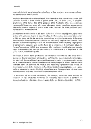 Capítulo 5
118
Área de Investigación - INFD
convencimiento de que el uso de las netbooks en la clase promueve un mejor aprendizaje y
entendimiento de los contenidos.
Según las respuestas de los estudiantes los principales programas, aplicaciones o sitios Web
utilizados durante la clase fueron el power point (25%), el Word (18%), el programa
graphmatica (7%), Camps tool (7%), geogebra (3%), facebooks (3%). Con porcentajes
menores al 2% aparecen otros tales como páginas de diarios específicos, google, correo
electrónico, Internet en general, videos, movie maker, windows live movie, publisher, prezi,
reproductor de Windows media.
Es importante mencionar que el 75% de los alumnos ya conocían los programas, aplicaciones
o sitios Web utilizados durante la clase. De ellos, el 44% menciona conocerlos totalmente y
el 31% en forma parcial. La fuente de conocimiento proviene básicamente de la propia
exploración (el 49% menciona que lo conoció por su cuenta), luego se mencionan las clases
de esa u otras materias (28%), o las de TIC o informática en particular (22%), luego aparece
el conocimiento adquirido por fuentes fuera de la iniciativa de la institución educativa
(amigos/compañeros: 16,6%). Ante la pregunta si los estudiantes consideraban que conocían
mejor que el docente los recursos mencionados, el 19% cree que sí, la mayoría no lo sabe
(43%) y un 34,7% considera que no.
En síntesis, el análisis de las prácticas de los estudiantes-residentes de estos cinco ISFD da
cuenta aún de una vacancia en la inclusión de las TIC a dicho espacio curricular (el campo de
las prácticas). Aunque el interés y motivación para su inclusión es un denominador común
entre los estudiantes de Formación Docente que están por egresar, aún no parece haberse
instalado (como un elemento no optativo, sino necesario) y problematizado su uso (en
términos del sentido de las elecciones en función de los objetivos pedagógicos) en el espacio
de las prácticas de formación del último año de la carrera. Consecuencia de ello es el modo
instrumentalista en que los estudiantes-residentes incluyen las TIC.
Los estudiantes de las escuelas secundarias, sin embargo, reconocen como positivas las
iniciativas de los estudiantes-residentes; en ocasiones, reconociendo la condición de
excepcionalidad que estas clases tienen respecto de las que diariamente reciben – sin TIC -.
 