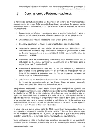 Inclusión digital y prácticas de enseñanza en el marco del programa conectar igualdad para la
formación docente de nivel secundario
Área de investigación - INFD 119
6. Conclusiones y Recomendaciones
La inclusión de las TIC bajo el modelo 1:1 desarrollado en el marco del Programa Conectar
Igualdad, cuenta en el nivel de la Formación Docente con un conjunto de acciones que se
vienen desarrollando desde el año 2007 con las cuales el PCI se articula y se fortalece.
Resumidamente:
 Equipamiento tecnológico y conectividad para la gestión institucional, y para el
armado de salas o laboratorios de informática en todos los ISFD de gestión estatal
 Creación de nodos virtuales en cada uno de los ISFD de gestión estatal
 Creación y capacitación de figuras de apoyo: facilitadores, coordinadores CAIE.
 Capacitación docente en TIC: virtual, al comienzo con componentes más
instrumentales, incluyendo luego componentes pedagógicos y disciplinares. A partir
de Conectar Igualdad, la oferta se amplió (desde 2010) y se abrió el Postítulo de
Educación y TIC (2012)
 Inclusión de las TIC en los lineamientos curriculares y en las recomendaciones para la
elaboración de los diseños curriculares, especialmente en la formación para la
educación de nivel Primario e Inicial.
 Producción de conocimiento en torno a las TIC y sus usos pedagógicos, a partir de las
convocatorias anuales para la presentación de proyectos de investigación y de las
líneas de investigación y evaluación sobre el PCI, que incorporan estrategias de
formación de docentes-investigadores.
 Virtualización de las ofertas formativas nacionales desarrolladas desde el INFD y de
las formas de acompañamiento en las diversas líneas de acción (desarrollo
institucional, desarrollo profesional, investigación, etc.)
Este panorama de acciones da cuenta de una realidad que – en el plano de la política – se
caracteriza por: su universalidad: en tanto la mayor parte de las líneas de acción involucran a
la totalidad de los ISFD de gestión estatal; su integralidad: en tanto no priorizan sólo un
aspecto las condiciones que contribuyen a la inclusión de las TIC, sino que abordan casi la
totalidad de acciones posibles; y su complementariedad: en tanto desde todas las políticas
se ha sostenido, con mayor o menor intensidad, la inclusión de las TIC, favoreciendo una
retroalimentación entre unas y otras e instalando como piso el uso de las TIC para la gestión
y la formación en instituciones, docentes y estudiantes.
Es sobre esta base que se inicia a partir del 2011 -momento en que empiezan a llegar las
netbooks a los primeros ISFD- la política del PCI en los ISFD. Es decir, no llegan a instituciones
que no han tenido contacto con las TIC, sino a un espacio en el que el desarrollo previo
constituye un contexto en el marco del cual las mismas ya tienen alguna historia.
Como anticipamos al inicio, el fuerte de este estudio no se encuentra en una descripción
panorámica de las condiciones de inclusión de las TIC en el heterogéneo universo de ISFD de
 