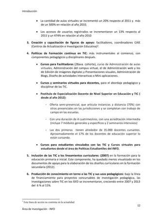 Introducción
12
Área de Investigación - INFD
 La cantidad de aulas virtuales se incrementó un 20% respecto al 2011 y más
de un 300% en relación al año 2010.
 Los accesos de usuarios registrados se incrementaron un 13% respecto al
2011 y un 474% en relación al año 2010
3. Creación y capacitación de figuras de apoyo: facilitadores, coordinadores CAIE
(Centros de Actualización e Investigación Educativa)3.
4. Políticas de Formación continua en TIC: más instrumentales al comienzo, con
componentes pedagógicos y disciplinares después.
 Cursos para Facilitadores (28ava. cohorte), curso de Administración de aulas
virtuales, Administración del campus virtual, el de Administración web y los
de Edición de imágenes digitales y Presentaciones visuales, Administración de
Blogs, Diseño de actividades interactivas o Mini-aplicaciones.
 Cursos y seminarios virtuales para docentes, para el abordaje pedagógico y
disciplinar de las TIC.
 Postítulo de Especialización Docente de Nivel Superior en Educación y TIC (
desde al año 2012):
- Oferta semi-presencial, que articula instancias a distancia (70%) con
otras presenciales en las jurisdicciones y se completan con trabajo de
campo en las escuelas.
- Con una duración de 4 cuatrimestres, con una acreditación intermedia
(incluye 7 módulos generales y específicos y 2 seminarios intensivos)
- Las dos primeras tienen alrededor de 35.000 docentes cursantes.
Aproximadamente el 17% de los docentes de educación superior lo
están cursando.
 Cursos para estudiantes vinculados con las TIC y Cursos virtuales para
estudiantes desde el área de Políticas Estudiantiles del INFD.
5. Inclusión de las TIC a los lineamientos curriculares: (2007) en la formación para la
educación primaria e inicial. Este componente, ha quedado menos visualizado en los
documentos de apoyo para la elaboración de los diseños curriculares en la formación
secundaria (2012).
6. Producción de conocimiento en torno a las TIC y sus usos pedagógicos: bajo la línea
de financiamiento para proyectos concursables de investigación pedagógica, las
investigaciones sobre TIC en los ISFD se incrementaron, creciendo entre 2007 y 2013
del 6 % al 15%.
3
Esta línea de acción no continúa en la actualidad.
 