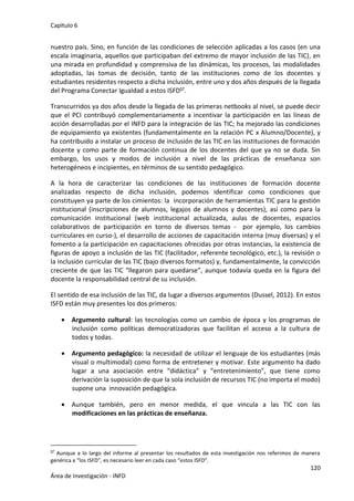 Capítulo 6
120
Área de Investigación - INFD
nuestro país. Sino, en función de las condiciones de selección aplicadas a los casos (en una
escala imaginaria, aquellos que participaban del extremo de mayor inclusión de las TIC), en
una mirada en profundidad y comprensiva de las dinámicas, los procesos, las modalidades
adoptadas, las tomas de decisión, tanto de las instituciones como de los docentes y
estudiantes residentes respecto a dicha inclusión, entre uno y dos años después de la llegada
del Programa Conectar Igualdad a estos ISFD57.
Transcurridos ya dos años desde la llegada de las primeras netbooks al nivel, se puede decir
que el PCI contribuyó complementariamente a incentivar la participación en las líneas de
acción desarrolladas por el INFD para la integración de las TIC; ha mejorado las condiciones
de equipamiento ya existentes (fundamentalmente en la relación PC x Alumno/Docente), y
ha contribuido a instalar un proceso de inclusión de las TIC en las instituciones de formación
docente y como parte de formación continua de los docentes del que ya no se duda. Sin
embargo, los usos y modos de inclusión a nivel de las prácticas de enseñanza son
heterogéneos e incipientes, en términos de su sentido pedagógico.
A la hora de caracterizar las condiciones de las instituciones de formación docente
analizadas respecto de dicha inclusión, podemos identificar como condiciones que
constituyen ya parte de los cimientos: la incorporación de herramientas TIC para la gestión
institucional (inscripciones de alumnos, legajos de alumnos y docentes), así como para la
comunicación institucional (web institucional actualizada, aulas de docentes, espacios
colaborativos de participación en torno de diversos temas - por ejemplo, los cambios
curriculares en curso-), el desarrollo de acciones de capacitación interna (muy diversas) y el
fomento a la participación en capacitaciones ofrecidas por otras instancias, la existencia de
figuras de apoyo a inclusión de las TIC (facilitador, referente tecnológico, etc.), la revisión o
la inclusión curricular de las TIC (bajo diversos formatos) y, fundamentalmente, la convicción
creciente de que las TIC “llegaron para quedarse”, aunque todavía queda en la figura del
docente la responsabilidad central de su inclusión.
El sentido de esa inclusión de las TIC, da lugar a diversos argumentos (Dussel, 2012). En estos
ISFD están muy presentes los dos primeros:
 Argumento cultural: las tecnologías como un cambio de época y los programas de
inclusión como políticas democratizadoras que facilitan el acceso a la cultura de
todos y todas.
 Argumento pedagógico: la necesidad de utilizar el lenguaje de los estudiantes (más
visual o multimodal) como forma de entretener y motivar. Este argumento ha dado
lugar a una asociación entre “didáctica” y “entretenimiento”, que tiene como
derivación la suposición de que la sola inclusión de recursos TIC (no importa el modo)
supone una innovación pedagógica.
 Aunque también, pero en menor medida, el que vincula a las TIC con las
modificaciones en las prácticas de enseñanza.
57 Aunque a lo largo del informe al presentar los resultados de esta investigación nos referimos de manera
genérica a “los ISFD”, es necesario leer en cada caso “estos ISFD”.
 