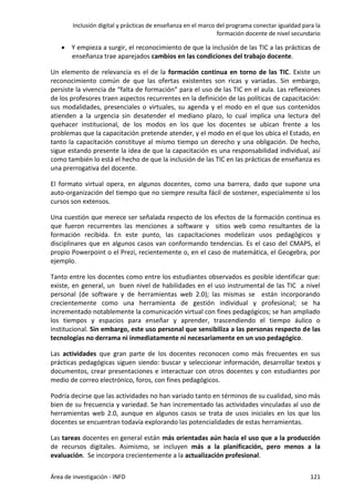 Inclusión digital y prácticas de enseñanza en el marco del programa conectar igualdad para la
formación docente de nivel secundario
Área de investigación - INFD 121
 Y empieza a surgir, el reconocimiento de que la inclusión de las TIC a las prácticas de
enseñanza trae aparejados cambios en las condiciones del trabajo docente.
Un elemento de relevancia es el de la formación continua en torno de las TIC. Existe un
reconocimiento común de que las ofertas existentes son ricas y variadas. Sin embargo,
persiste la vivencia de “falta de formación” para el uso de las TIC en el aula. Las reflexiones
de los profesores traen aspectos recurrentes en la definición de las políticas de capacitación:
sus modalidades, presenciales o virtuales, su agenda y el modo en el que sus contenidos
atienden a la urgencia sin desatender el mediano plazo, lo cual implica una lectura del
quehacer institucional, de los modos en los que los docentes se ubican frente a los
problemas que la capacitación pretende atender, y el modo en el que los ubica el Estado, en
tanto la capacitación constituye al mismo tiempo un derecho y una obligación. De hecho,
sigue estando presente la idea de que la capacitación es una responsabilidad individual, así
como también lo está el hecho de que la inclusión de las TIC en las prácticas de enseñanza es
una prerrogativa del docente.
El formato virtual opera, en algunos docentes, como una barrera, dado que supone una
auto-organización del tiempo que no siempre resulta fácil de sostener, especialmente si los
cursos son extensos.
Una cuestión que merece ser señalada respecto de los efectos de la formación continua es
que fueron recurrentes las menciones a software y sitios web como resultantes de la
formación recibida. En este punto, las capacitaciones modelizan usos pedagógicos y
disciplinares que en algunos casos van conformando tendencias. Es el caso del CMAPS, el
propio Powerpoint o el Prezi, recientemente o, en el caso de matemática, el Geogebra, por
ejemplo.
Tanto entre los docentes como entre los estudiantes observados es posible identificar que:
existe, en general, un buen nivel de habilidades en el uso instrumental de las TIC a nivel
personal (de software y de herramientas web 2.0); las mismas se están incorporando
crecientemente como una herramienta de gestión individual y profesional; se ha
incrementado notablemente la comunicación virtual con fines pedagógicos; se han ampliado
los tiempos y espacios para enseñar y aprender, trascendiendo el tiempo áulico o
institucional. Sin embargo, este uso personal que sensibiliza a las personas respecto de las
tecnologías no derrama ni inmediatamente ni necesariamente en un uso pedagógico.
Las actividades que gran parte de los docentes reconocen como más frecuentes en sus
prácticas pedagógicas siguen siendo: buscar y seleccionar información, desarrollar textos y
documentos, crear presentaciones e interactuar con otros docentes y con estudiantes por
medio de correo electrónico, foros, con fines pedagógicos.
Podría decirse que las actividades no han variado tanto en términos de su cualidad, sino más
bien de su frecuencia y variedad. Se han incrementado las actividades vinculadas al uso de
herramientas web 2.0, aunque en algunos casos se trata de usos iniciales en los que los
docentes se encuentran todavía explorando las potencialidades de estas herramientas.
Las tareas docentes en general están más orientadas aún hacia el uso que a la producción
de recursos digitales. Asimismo, se incluyen más a la planificación, pero menos a la
evaluación. Se incorpora crecientemente a la actualización profesional.
 