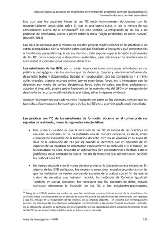 Inclusión digital y prácticas de enseñanza en el marco del programa conectar igualdad para la
formación docente de nivel secundario
Área de investigación - INFD 123
Los usos que los docentes hacen de las TIC están íntimamente relacionados con las
representaciones construidas sobre lo que es una buena clase, o por lo menos de sus
concepciones acerca de la enseñanza58. En este sentido, la integración de las TIC a las
prácticas de enseñanza, vuelve a poner sobre la mesa “viejos problemas en odres nuevas”
(Dussell, 2012)
Las TIC o las netbooks por sí mismas no pueden generar modificaciones en las prácticas si no
están acompañadas por la reflexión sobre con qué finalidad se incluyen y qué competencias
o habilidades pretenden lograr en sus alumnos. Esto supone superar la visión instrumental
de las TIC, como accesorios o dispositivos materiales, para ubicarlas en la relación con los
contenidos disciplinares y las decisiones didácticas.
Los estudiantes de los ISFD, por su parte, reconocen como principales actividades en sus
prácticas pedagógicas casi las mismas que los docentes (buscar y seleccionar información;
desarrollar textos y documentos; trabajar en colaboración con sus compañeros - a través
aulas virtuales, usando recursos online, correo electrónico, foros, etc -; interactuar con los
docentes por medio de correo electrónico, foros, aulas virtuales, con fines pedagógicos;
acceder al blog, wiki, página web o Facebook de las materias y/o del ISFD) con excepción del
desarrollo de recursos multimediales (sacar fotos, editar imágenes o videos).
Aunque reconocen un uso cada vez más frecuente por parte de los docentes, sienten que no
han sido suficientemente formados para incluir las TIC en su ejercicio profesional inmediato.
Las prácticas con TIC de los estudiantes de formación docente en el contexto de sus
espacios de residencia, tienen las siguientes características:
 Una primera cuestión es que la inclusión de las TIC al campo de las prácticas en
escuelas secundarias no se ha instalado aún de manera necesaria, es decir, como
componente ineludible de la formación docente. Esto ya se visualizó en la Línea de
Base de la evaluación del PCI (2012), cuando se identificó que los docentes de los
espacios de las prácticas no orientaban especialmente su inclusión o, si lo hacían, no
la evaluaban; es decir, resultaba un aditivo más bien circunstancial y electivo. Esto se
justificaba, en el contexto de que se trataba de institutos que aún no habían recibido
las netbooks del PCI.
 Un tiempo después y en el marco de este proyecto, la situación parece reiterarse. En
algunos de los ISFD analizados, fue necesario seleccionar escuelas secundarias con las
que los Institutos no venían acordando espacios de prácticas con el fin de que se
tratara de escuelas que hubieran recibido las netbooks de Conectar Igualdad.
También, en varias ocasiones, fue necesario que los docentes de dicho espacio
curricular orientaran la inclusión de las TIC a los estudiantes-practicantes,
58
Sang et al (2010) evaluó los modos en que las posiciones constructivistas acerca de la enseñanza, las
actitudes hacia las computadoras y el sentido de auto-eficacia de los estudiantes del profesorado con respecto
a las TIC influían en la integración de las mismas en su práctica docente. En sintonía con investigaciones
previas, encontró que las orientaciones pedagógicas constructivistas y las perspectivas de enseñanza centradas
en el estudiante, así como la confianza de los estudiantes en sus capacidades como docentes, favorecían el uso
de las TIC y eran importantes predictores de su futuro uso en las aulas.
 