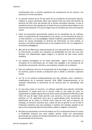 Capítulo 6
124
Área de Investigación - INFD
constituyendo ésta su primera experiencia de incorporación de las mismas a las
prácticas en el nivel secundario.
 La inclusión electiva de las TIC por parte de los estudiantes de formación docente,
visibiliza la escasa orientación sobre este aspecto tanto por parte del docente de
prácticas del ISFD como del docente de la escuela secundaria asociada. Lo que el
estudiante prioriza está signado por el hecho de que la práctica desarrollada es una
instancia de evaluación en la que se elige lo que se considera que será central para la
misma.
 Existe una percepción generalmente positiva de los estudiantes de los institutos
sobre la incorporación de computadoras en las clases, un uso frecuente de estas en
su vida cotidiana, y un uso pedagógico todavía incipiente y generalmente limitado a
pensar las nuevas tecnologías en términos de información. En este sentido, se
reconoce una brecha importante entre el uso cotidiano de las TIC y su integración a
los procesos pedagógicos.
 Más allá de las diferencias, todos participan de una valoración de las TIC vinculada a
lo instrumental, sin poder aún incorporar las posibilidades de usos más ricos, que
denoten una alfabetización digital integral y el dominio de esta nueva cultura
simbólica.
 Los soportes tecnológicos en las clases observadas siguen, como propósito, la
circulación de la información por un medio más amigable a los intereses de los
estudiantes, provocando atención y una incipiente empatía con la netbooks.
 Este uso tradicional, tiene en la incorporación de lo tecnológico, un alto impacto en
los alumnos, quizás no desde su producción pero sí desde su atención y aparente
interés.
 Las TIC en las prácticas profesionalizantes han sido utilizadas como “auxiliares o
amplificadores de la actuación docente” (Coll, 2009). Excepcionalmente, se ha
evaluado críticamente la pertinencia de los recursos para un aprendizaje más
efectivo.
 En muy pocas clases se recurrió a un software específico para abordar contenidos
disciplinares. El power point fue el recurso usado en casi todos los casos. Su
popularidad ha surgido seguramente de formar parte del paquete de Ofimática y del
hecho de que de algún modo permite usos cercanos a los que caracterizan las
prácticas sin TIC, aportando como plus su potencialidad como herramienta de
planificación de las clases, su función como “hoja de ruta” para el docente. Sin
embargo, es necesario reconocer que, a pesar de que en general su uso ha sido el
tradicional, existieron usos más complejos o creativos. Por ejemplo, aquellos en los
que se han incorporado hipervínculos (textos, videos e imágenes, animación).
 No todos los practicantes a la hora de integrar las TIC a la educación tienen en cuenta
la flexibilidad temporal que estas pueden aportar. Existe una preocupación
generalizada por respetar los tiempos planteados en la planificación, más que el de
los aprendizajes de los alumnos.
 